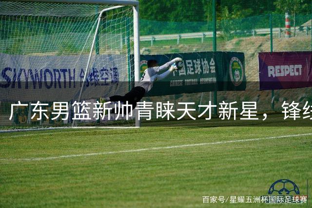 广东男篮新帅青睐天才新星，锋线新希望获重点培养
