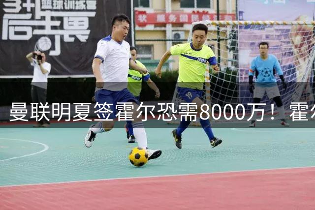曼联明夏签霍尔恐需8000万！霍尔找回状态助攻，纽卡即将加薪续约